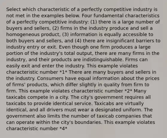 Select which characteristic of a perfectly competitive industry is not met in the examples below. Four fundamental characteristics of a perfectly competitive​ industry: ​(1) there is a large number of buyers and​ sellers, ​(2) firms in the industry produce and sell a homogeneous​ product, ​(3) information is equally accessible to both buyers and​ sellers, and ​(4) there are insignificant barriers to industry entry or exit. Even though one firm produces a large portion of the​ industry's total​ output, there are many firms in the​ industry, and their products are indistinguishable. Firms can easily exit and enter the industry. This example violates characteristic number *1* There are many buyers and sellers in the industry. Consumers have equal information about the prices of​ firms' products, which differ slightly in quality from firm to firm. This example violates characteristic number *2* Many taxicabs compete in a city. The​ city's government requires all taxicabs to provide identical service. Taxicabs are virtually​ identical, and all drivers must wear a designated uniform. The government also limits the number of taxicab companies that can operate within the​ city's boundaries. This example violates characteristic number *4*