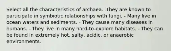 Select all the characteristics of archaea. -They are known to participate in symbiotic relationships with fungi. - Many live in ocean waters and sediments. - They cause many diseases in humans. - They live in many hard-to-explore habitats. - They can be found in extremely hot, salty, acidic, or anaerobic environments.