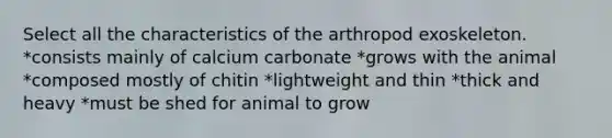 Select all the characteristics of the arthropod exoskeleton. *consists mainly of calcium carbonate *grows with the animal *composed mostly of chitin *lightweight and thin *thick and heavy *must be shed for animal to grow