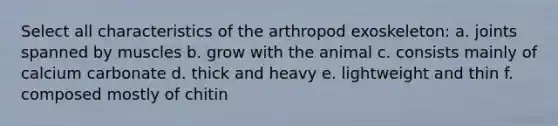 Select all characteristics of the arthropod exoskeleton: a. joints spanned by muscles b. grow with the animal c. consists mainly of calcium carbonate d. thick and heavy e. lightweight and thin f. composed mostly of chitin