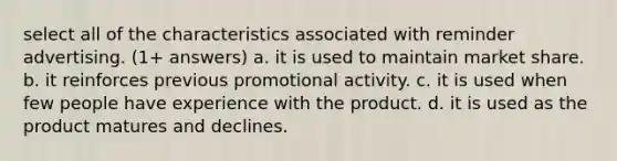 select all of the characteristics associated with reminder advertising. (1+ answers) a. it is used to maintain market share. b. it reinforces previous promotional activity. c. it is used when few people have experience with the product. d. it is used as the product matures and declines.