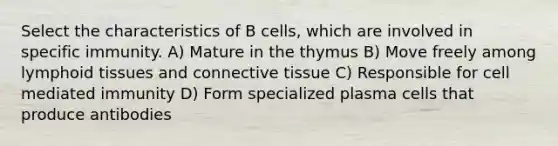 Select the characteristics of B cells, which are involved in specific immunity. A) Mature in the thymus B) Move freely among lymphoid tissues and connective tissue C) Responsible for cell mediated immunity D) Form specialized plasma cells that produce antibodies