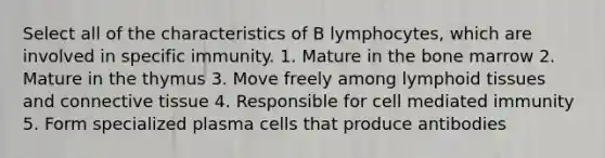 Select all of the characteristics of B lymphocytes, which are involved in specific immunity. 1. Mature in the bone marrow 2. Mature in the thymus 3. Move freely among lymphoid tissues and <a href='https://www.questionai.com/knowledge/kYDr0DHyc8-connective-tissue' class='anchor-knowledge'>connective tissue</a> 4. Responsible for cell mediated immunity 5. Form specialized plasma cells that produce antibodies