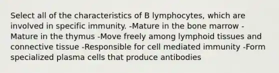 Select all of the characteristics of B lymphocytes, which are involved in specific immunity. -Mature in the bone marrow -Mature in the thymus -Move freely among lymphoid tissues and <a href='https://www.questionai.com/knowledge/kYDr0DHyc8-connective-tissue' class='anchor-knowledge'>connective tissue</a> -Responsible for cell mediated immunity -Form specialized plasma cells that produce antibodies