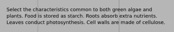 Select the characteristics common to both green algae and plants. Food is stored as starch. Roots absorb extra nutrients. Leaves conduct photosynthesis. Cell walls are made of cellulose.