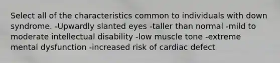 Select all of the characteristics common to individuals with down syndrome. -Upwardly slanted eyes -taller than normal -mild to moderate intellectual disability -low muscle tone -extreme mental dysfunction -increased risk of cardiac defect