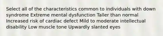 Select all of the characteristics common to individuals with down syndrome Extreme mental dysfunction Taller than normal Increased risk of cardiac defect Mild to moderate intellectual disability Low muscle tone Upwardly slanted eyes