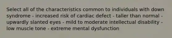 Select all of the characteristics common to individuals with down syndrome - increased risk of cardiac defect - taller than normal - upwardly slanted eyes - mild to moderate intellectual disability - low muscle tone - extreme mental dysfunction