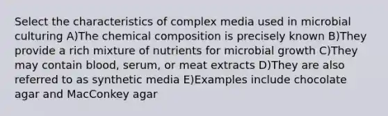 Select the characteristics of complex media used in microbial culturing A)The chemical composition is precisely known B)They provide a rich mixture of nutrients for microbial growth C)They may contain blood, serum, or meat extracts D)They are also referred to as synthetic media E)Examples include chocolate agar and MacConkey agar