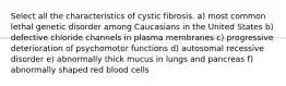 Select all the characteristics of cystic fibrosis. a) most common lethal genetic disorder among Caucasians in the United States b) defective chloride channels in plasma membranes c) progressive deterioration of psychomotor functions d) autosomal recessive disorder e) abnormally thick mucus in lungs and pancreas f) abnormally shaped red blood cells