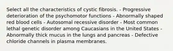 Select all the characteristics of cystic fibrosis. - Progressive deterioration of the psychomotor functions - Abnormally shaped red blood cells - Autosomal recessive disorder - Most common lethal genetic disorder among Caucasians in the United States - Abnormally thick mucus in the lungs and pancreas - Defective chloride channels in plasma membranes.