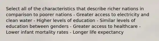 Select all of the characteristics that describe richer nations in comparison to poorer nations - Greater access to electricity and clean water - Higher levels of education - Similar levels of education between genders - Greater access to healthcare - Lower infant mortality rates - Longer life expectancy