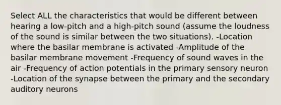 Select ALL the characteristics that would be different between hearing a low-pitch and a high-pitch sound (assume the loudness of the sound is similar between the two situations). -Location where the basilar membrane is activated -Amplitude of the basilar membrane movement -Frequency of sound waves in the air -Frequency of action potentials in the primary sensory neuron -Location of the synapse between the primary and the secondary auditory neurons