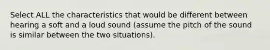 Select ALL the characteristics that would be different between hearing a soft and a loud sound (assume the pitch of the sound is similar between the two situations).