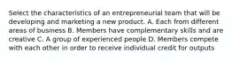 Select the characteristics of an entrepreneurial team that will be developing and marketing a new product. A. Each from different areas of business B. Members have complementary skills and are creative C. A group of experienced people D. Members compete with each other in order to receive individual credit for outputs