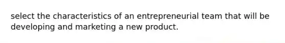 select the characteristics of an entrepreneurial team that will be developing and marketing a new product.