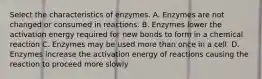 Select the characteristics of enzymes. A. Enzymes are not changed or consumed in reactions. B. Enzymes lower the activation energy required for new bonds to form in a chemical reaction C. Enzymes may be used more than once in a cell. D. Enzymes increase the activation energy of reactions causing the reaction to proceed more slowly