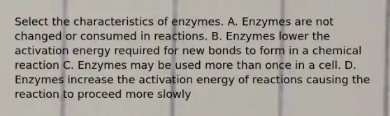 Select the characteristics of enzymes. A. Enzymes are not changed or consumed in reactions. B. Enzymes lower the activation energy required for new bonds to form in a chemical reaction C. Enzymes may be used more than once in a cell. D. Enzymes increase the activation energy of reactions causing the reaction to proceed more slowly