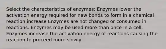 Select the characteristics of enzymes: Enzymes lower the activation energy required for new bonds to form in a chemical reaction.increase Enzymes are not changed or consumed in reactions. Enzymes may be used more than once in a cell. Enzymes increase the activation energy of reactions causing the reaction to proceed more slowly