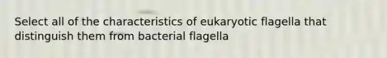 Select all of the characteristics of eukaryotic flagella that distinguish them from bacterial flagella