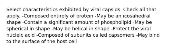 Select characteristics exhibited by viral capsids. Check all that apply. -Composed entirely of protein -May be an icosahedral shape -Contain a significant amount of phospholipid -May be spherical in shape -May be helical in shape -Protect the viral nucleic acid -Composed of subunits called capsomers -May bind to the surface of the host cell