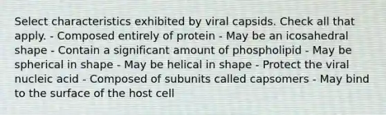 Select characteristics exhibited by viral capsids. Check all that apply. - Composed entirely of protein - May be an icosahedral shape - Contain a significant amount of phospholipid - May be spherical in shape - May be helical in shape - Protect the viral nucleic acid - Composed of subunits called capsomers - May bind to the surface of the host cell