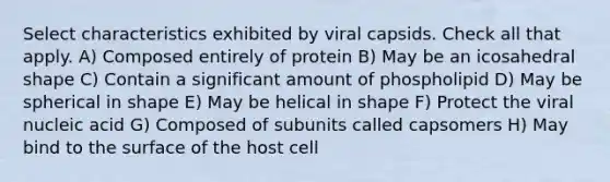 Select characteristics exhibited by viral capsids. Check all that apply. A) Composed entirely of protein B) May be an icosahedral shape C) Contain a significant amount of phospholipid D) May be spherical in shape E) May be helical in shape F) Protect the viral nucleic acid G) Composed of subunits called capsomers H) May bind to the surface of the host cell