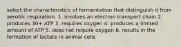 select the characteristics of fermentation that distinguish it from aerobic respiration. 1. involves an electron transport chain 2. produces 30+ ATP 3. requires oxygen 4. produces a limited amount of ATP 5. does not require oxygen 6. results in the formation of lactate in animal cells