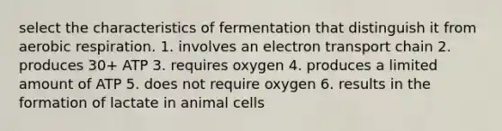 select the characteristics of fermentation that distinguish it from aerobic respiration. 1. involves an electron transport chain 2. produces 30+ ATP 3. requires oxygen 4. produces a limited amount of ATP 5. does not require oxygen 6. results in the formation of lactate in animal cells