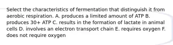 Select the characteristics of fermentation that distinguish it from <a href='https://www.questionai.com/knowledge/kyxGdbadrV-aerobic-respiration' class='anchor-knowledge'>aerobic respiration</a>. A. produces a limited amount of ATP B. produces 30+ ATP C. results in the formation of lactate in animal cells D. involves an electron transport chain E. requires oxygen F. does not require oxygen