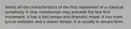 Select all the characteristics of the first movement of a classical symphony. A slow introduction may precede the fast first movement. It has a fast tempo and dramatic mood. It has more lyrical melodies and a slower tempo. It is usually in sonata form.