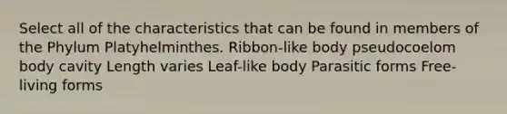 Select all of the characteristics that can be found in members of the Phylum Platyhelminthes. Ribbon-like body pseudocoelom body cavity Length varies Leaf-like body Parasitic forms Free-living forms