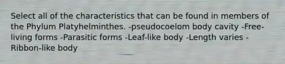 Select all of the characteristics that can be found in members of the Phylum Platyhelminthes. -pseudocoelom body cavity -Free-living forms -Parasitic forms -Leaf-like body -Length varies -Ribbon-like body