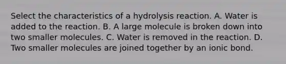 Select the characteristics of a hydrolysis reaction. A. Water is added to the reaction. B. A large molecule is broken down into two smaller molecules. C. Water is removed in the reaction. D. Two smaller molecules are joined together by an ionic bond.