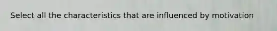 Select all the characteristics that are influenced by motivation