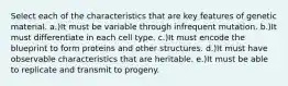 Select each of the characteristics that are key features of genetic material. a.)It must be variable through infrequent mutation. b.)It must differentiate in each cell type. c.)It must encode the blueprint to form proteins and other structures. d.)It must have observable characteristics that are heritable. e.)It must be able to replicate and transmit to progeny.