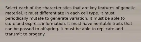 Select each of the characteristics that are key features of genetic material. It must differentiate in each cell type. It must periodically mutate to generate variation. It must be able to store and express information. It must have heritable traits that can be passed to offspring. It must be able to replicate and transmit to progeny.