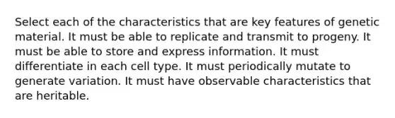 Select each of the characteristics that are key features of genetic material. It must be able to replicate and transmit to progeny. It must be able to store and express information. It must differentiate in each cell type. It must periodically mutate to generate variation. It must have observable characteristics that are heritable.