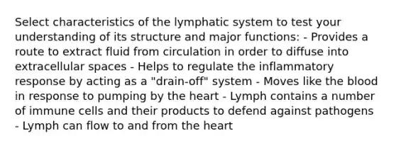 Select characteristics of the lymphatic system to test your understanding of its structure and major functions: - Provides a route to extract fluid from circulation in order to diffuse into extracellular spaces - Helps to regulate the inflammatory response by acting as a "drain-off" system - Moves like the blood in response to pumping by the heart - Lymph contains a number of immune cells and their products to defend against pathogens - Lymph can flow to and from the heart