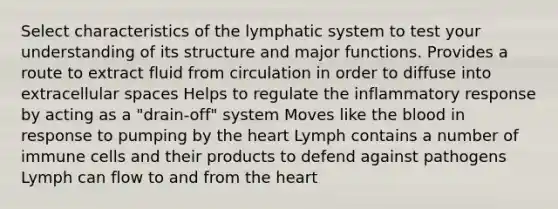 Select characteristics of the lymphatic system to test your understanding of its structure and major functions. Provides a route to extract fluid from circulation in order to diffuse into extracellular spaces Helps to regulate the inflammatory response by acting as a "drain-off" system Moves like the blood in response to pumping by the heart Lymph contains a number of immune cells and their products to defend against pathogens Lymph can flow to and from the heart