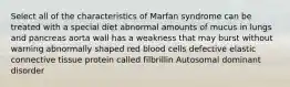 Select all of the characteristics of Marfan syndrome can be treated with a special diet abnormal amounts of mucus in lungs and pancreas aorta wall has a weakness that may burst without warning abnormally shaped red blood cells defective elastic connective tissue protein called filbrillin Autosomal dominant disorder