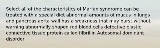 Select all of the characteristics of Marfan syndrome can be treated with a special diet abnormal amounts of mucus in lungs and pancreas aorta wall has a weakness that may burst without warning abnormally shaped red blood cells defective elastic connective tissue protein called filbrillin Autosomal dominant disorder