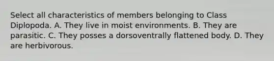 Select all characteristics of members belonging to Class Diplopoda. A. They live in moist environments. B. They are parasitic. C. They posses a dorsoventrally flattened body. D. They are herbivorous.