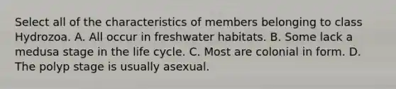 Select all of the characteristics of members belonging to class Hydrozoa. A. All occur in freshwater habitats. B. Some lack a medusa stage in the life cycle. C. Most are colonial in form. D. The polyp stage is usually asexual.