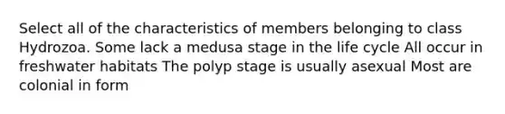 Select all of the characteristics of members belonging to class Hydrozoa. Some lack a medusa stage in the life cycle All occur in freshwater habitats The polyp stage is usually asexual Most are colonial in form