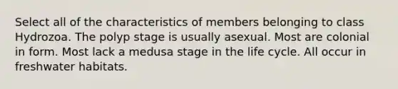 Select all of the characteristics of members belonging to class Hydrozoa. The polyp stage is usually asexual. Most are colonial in form. Most lack a medusa stage in the life cycle. All occur in freshwater habitats.