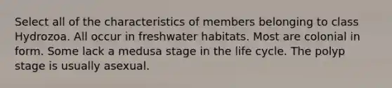 Select all of the characteristics of members belonging to class Hydrozoa. All occur in freshwater habitats. Most are colonial in form. Some lack a medusa stage in the life cycle. The polyp stage is usually asexual.