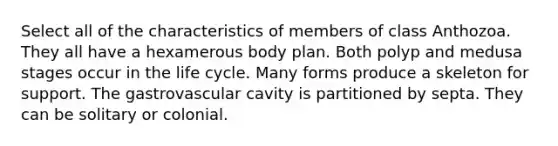 Select all of the characteristics of members of class Anthozoa. They all have a hexamerous body plan. Both polyp and medusa stages occur in the life cycle. Many forms produce a skeleton for support. The gastrovascular cavity is partitioned by septa. They can be solitary or colonial.