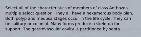 Select all of the characteristics of members of class Anthozoa. Multiple select question. They all have a hexamerous body plan. Both polyp and medusa stages occur in the life cycle. They can be solitary or colonial. Many forms produce a skeleton for support. The gastrovascular cavity is partitioned by septa.