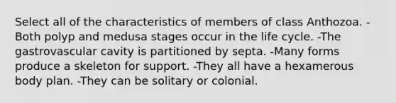 Select all of the characteristics of members of class Anthozoa. -Both polyp and medusa stages occur in the life cycle. -The gastrovascular cavity is partitioned by septa. -Many forms produce a skeleton for support. -They all have a hexamerous body plan. -They can be solitary or colonial.